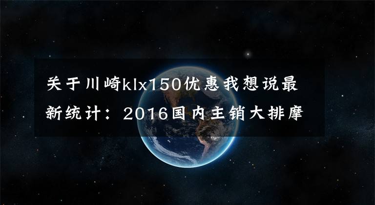 关于川崎klx150优惠我想说最新统计：2016国内主销大排摩托车售价一览