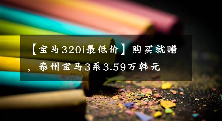 【宝马320i最低价】购买就赚，泰州宝马3系3.59万韩元文章配图