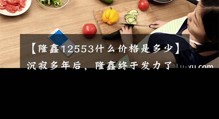 【隆鑫12553什么价格是多少】沉寂多年后，隆鑫终于发力了！以10000出头的价格买一大串！文章配图