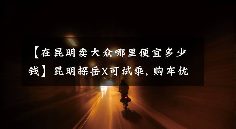 【在昆明卖大众哪里便宜多少钱】昆明探岳X可试乘, 购车优惠3.7万元文章配图