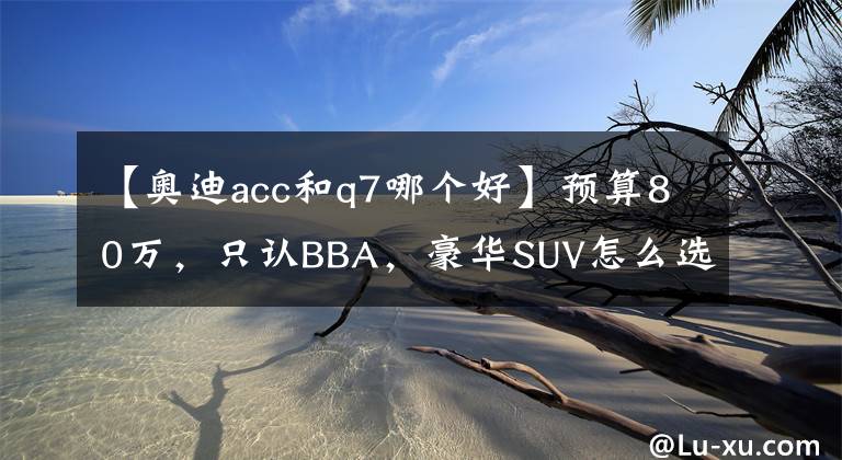 【奥迪acc和q7哪个好】预算80万，只认BBA，豪华SUV怎么选？X5/Q7/GLE哪款最值得买？