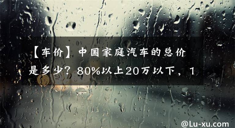 【车价】中国家庭汽车的总价是多少？80%以上20万以下，100万以上0.27%文章配图