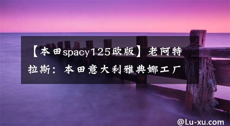 【本田spacy125欧版】老阿特拉斯：本田意大利雅典娜工厂的铸造厂
