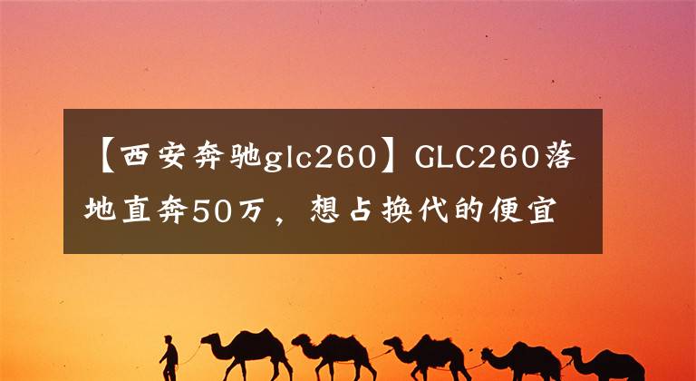 【西安奔驰glc260】GLC260落地直奔50万，想占换代的便宜根本不可能