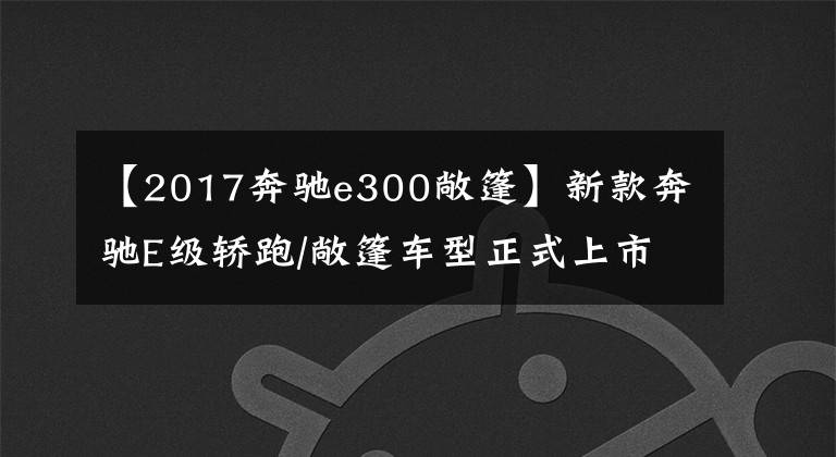 【2017奔驰e300敞篷】新款奔驰E级轿跑/敞篷车型正式上市 售价52.48万元起