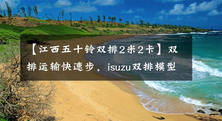 【江西五十铃双排2米2卡】双排运输快速步，isuzu双排模型南阳县车文章配图