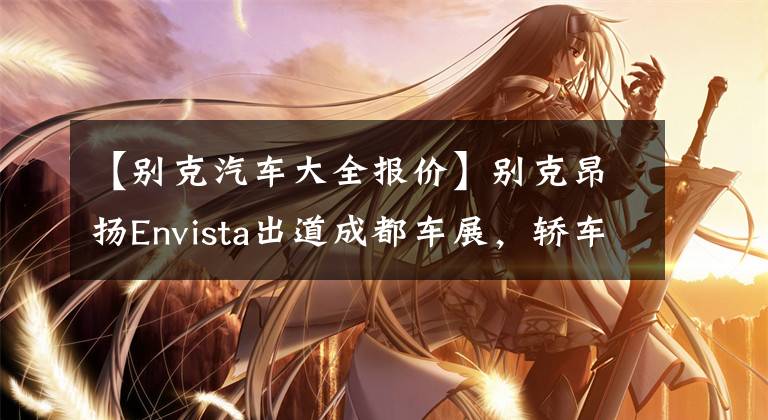 【别克汽车大全报价】别克昂扬Envista出道成都车展，轿车跑SUV设计，预售从15万韩元开始。文章配图