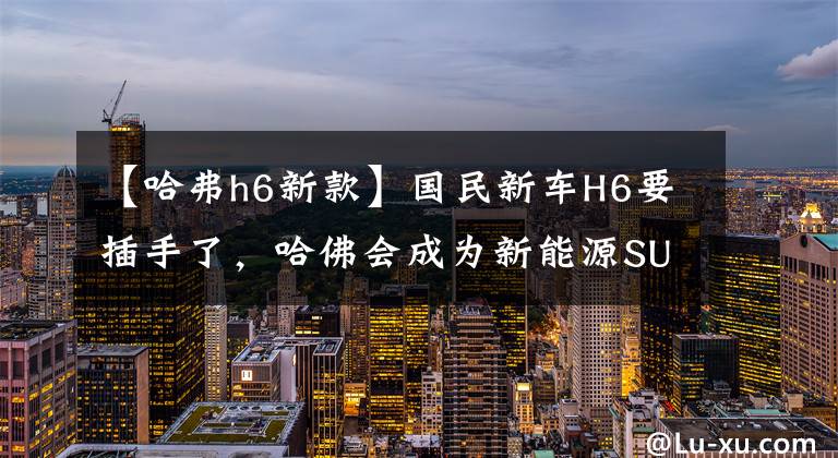 【哈弗h6新款】国民新车H6要插手了，哈佛会成为新能源SUV推广者吗？文章配图