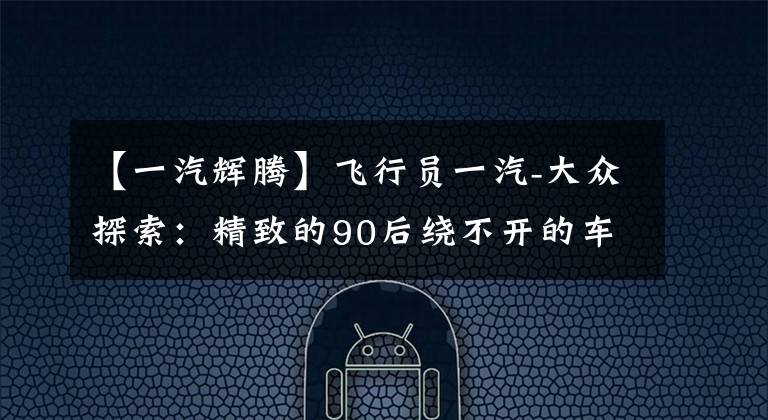 【一汽辉腾】飞行员一汽-大众探索：精致的90后绕不开的车文章配图