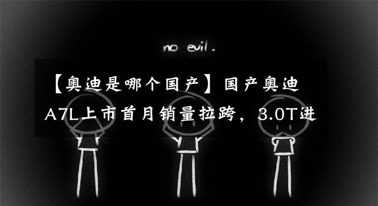 【奥迪是哪个国产】国产奥迪A7L上市首月销量拉跨，3.0T进口A7即将入华，你买谁？