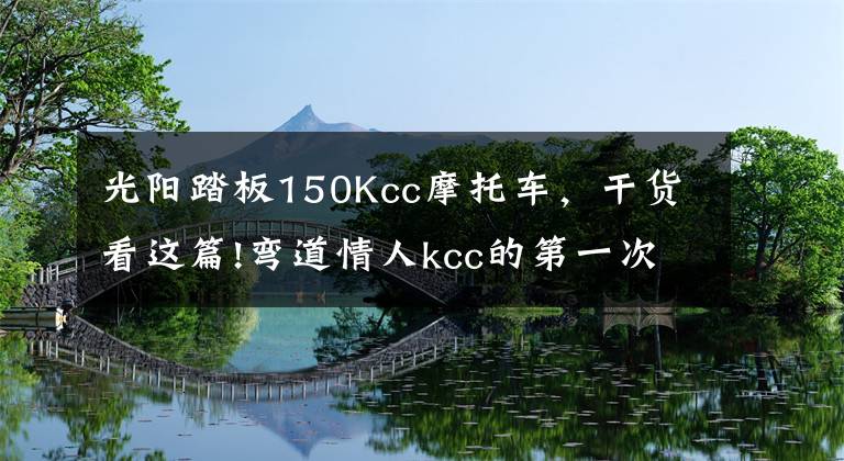 光阳踏板150Kcc摩托车，干货看这篇!弯道情人kcc的第一次摩旅