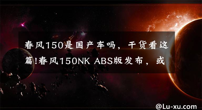 春风150是国产车吗，干货看这篇!春风150NK ABS版发布，或成国产最便宜ABS车款！文章配图