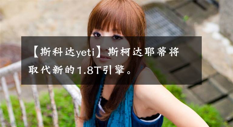 【斯科达yeti】斯柯达耶蒂将取代新的1.8T引擎。文章配图