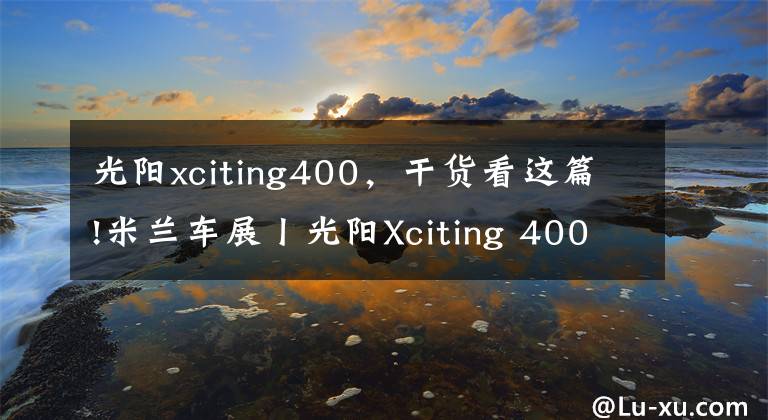 光阳xciting400，干货看这篇!米兰车展丨光阳Xciting 400S发布更新 颜值又被拔高