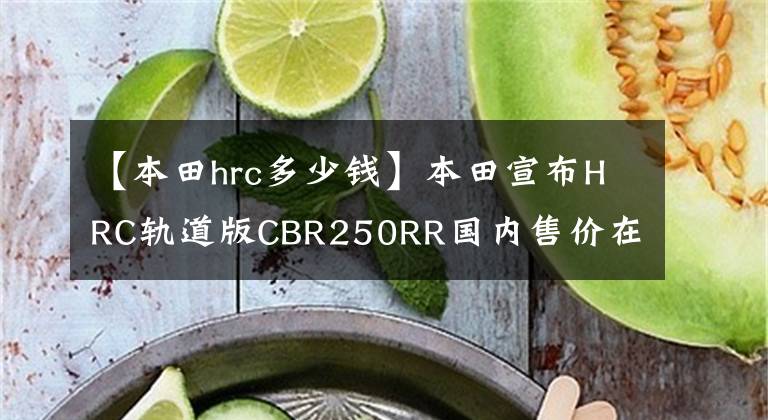 【本田hrc多少钱】本田宣布HRC轨道版CBR250RR国内售价在10万以内。