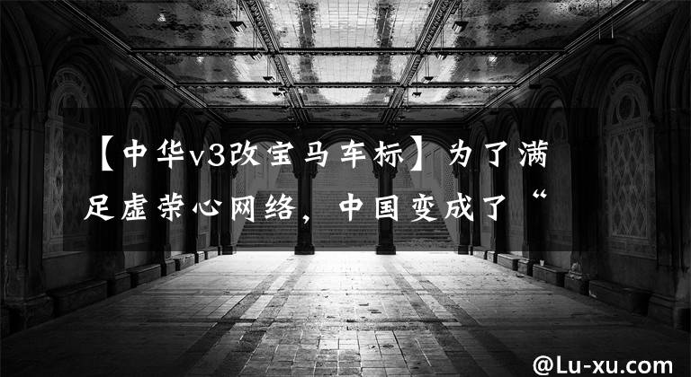 【中华v3改宝马车标】为了满足虚荣心网络，中国变成了“宝马”。