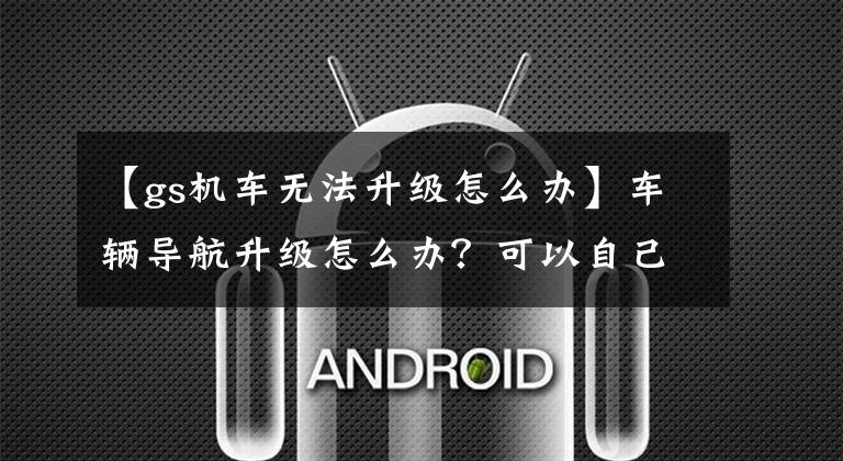 【gs机车无法升级怎么办】车辆导航升级怎么办？可以自己升级吗？文章配图