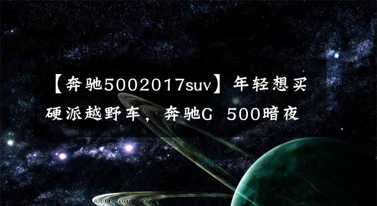 【奔驰5002017suv】年轻想买硬派越野车，奔驰G  500暗夜特别版，了解一下吗？文章配图