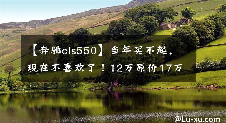 【奔驰cls550】当年买不起，现在不喜欢了！12万原价17万买奔驰CLS值吗？文章配图