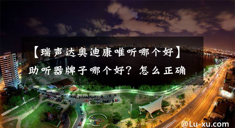 【瑞声达奥迪康唯听哪个好】助听器牌子哪个好？怎么正确做选择？高级听力师分享20年经验