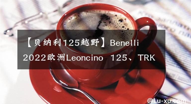 【贝纳利125越野】Benelli  2022欧洲Leoncino  125、TRK800