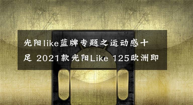 光阳like蓝牌专题之运动感十足 2021款光阳Like 125欧洲即将上市