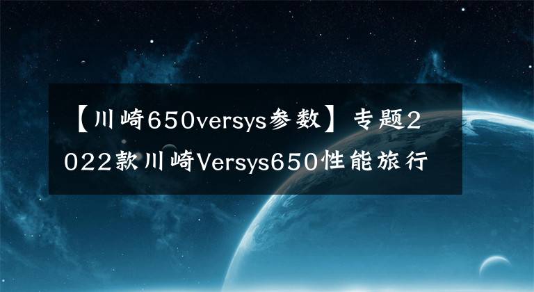 【川崎650versys参数】专题2022款川崎Versys650性能旅行车即将引进，性能配置双升