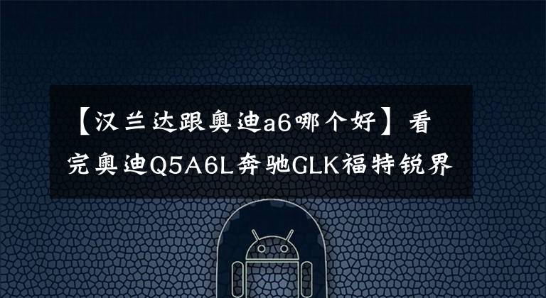 【汉兰达跟奥迪a6哪个好】看完奥迪Q5A6L奔驰GLK福特锐界宝马X3，还是提了汉兰达