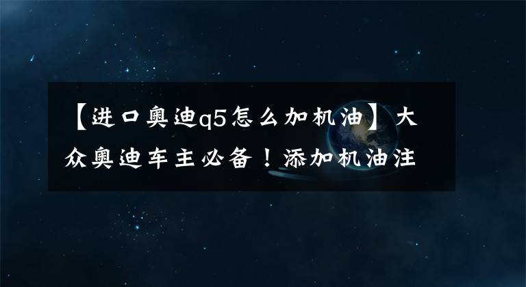 【进口奥迪q5怎么加机油】大众奥迪车主必备！添加机油注意事项！