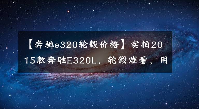 【奔驰e320轮毂价格】实拍2015款奔驰E320L，轮毂难看，用车两年价值缩水一半文章配图