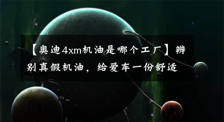 【奥迪4xm机油是哪个工厂】辨别真假机油，给爱车一份舒适