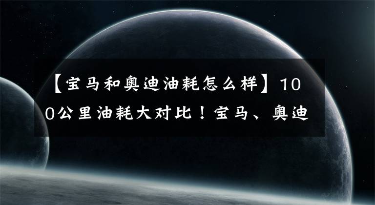 【宝马和奥迪油耗怎么样】100公里油耗大对比！宝马、奥迪、荣威、比亚迪混合动力哪家强