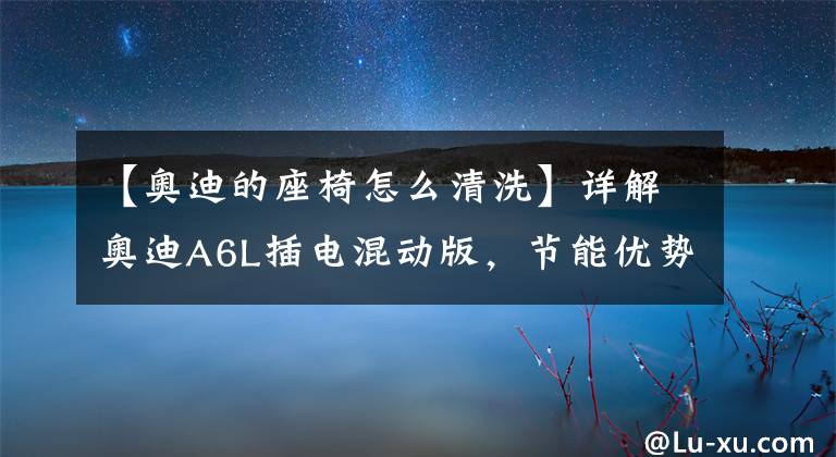 【奥迪的座椅怎么清洗】详解奥迪A6L插电混动版，节能优势不大，性能表现亮眼