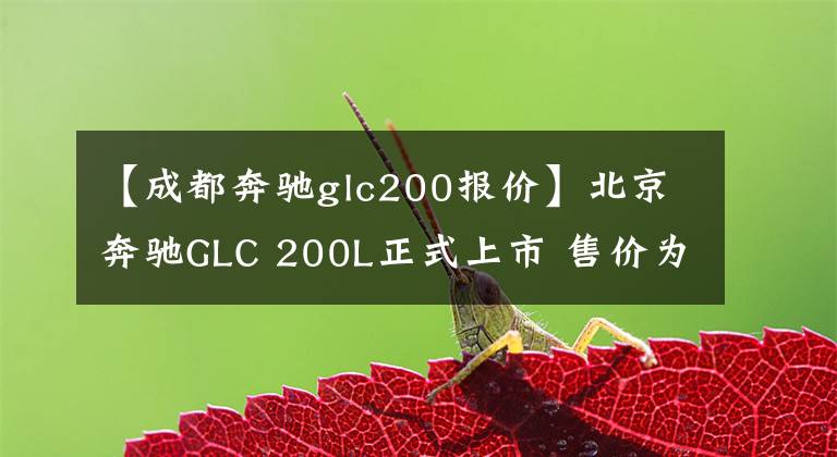 【成都奔驰glc200报价】北京奔驰GLC 200L正式上市 售价为39.98万元