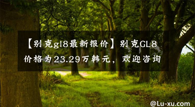 【别克gl8最新报价】别克GL8价格为23.29万韩元，欢迎咨询