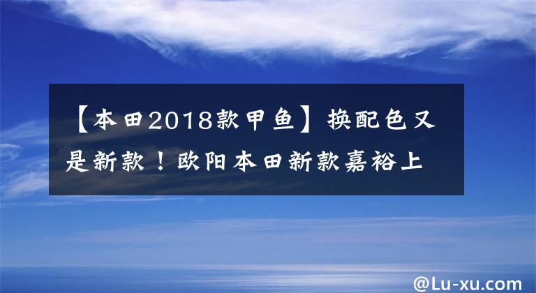 【本田2018款甲鱼】换配色又是新款！欧阳本田新款嘉裕上市，售价仍然是13680