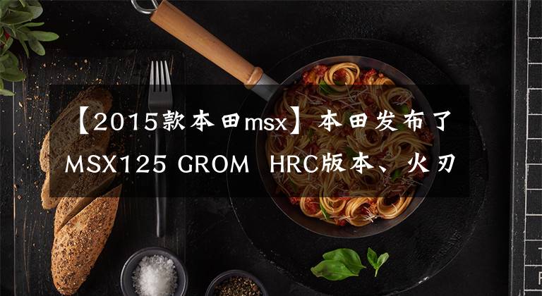 【2015款本田msx】本田发布了MSX125 GROM  HRC版本、火刃涂层、赛道功能。文章配图