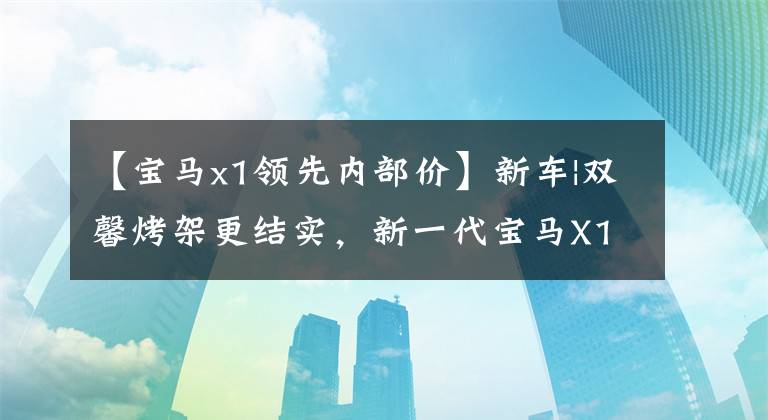 【宝马x1领先内部价】新车|双馨烤架更结实，新一代宝马X1来了，室内配备了双层屏幕。