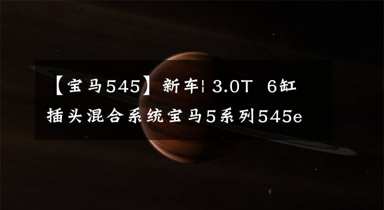 【宝马545】新车| 3.0T  6缸插头混合系统宝马5系列545e  xDrive正式发布文章配图