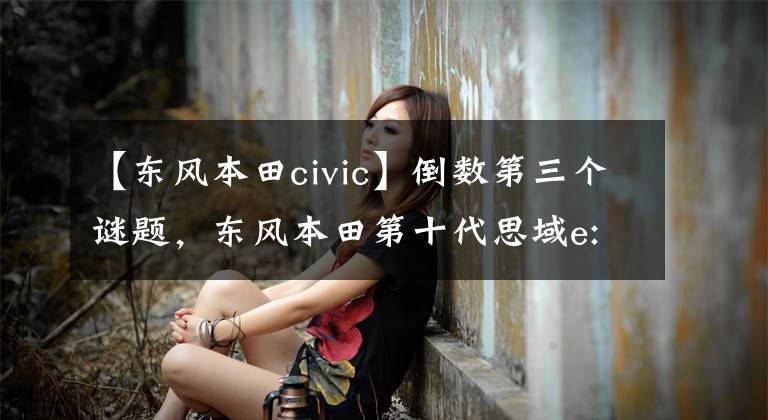 【东风本田civic】倒数第三个谜题，东风本田第十代思域e:HEV试车文章配图