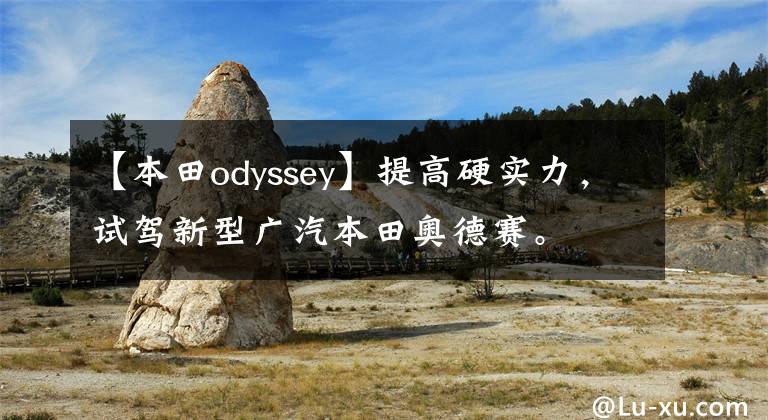 【本田odyssey】提高硬实力，试驾新型广汽本田奥德赛。