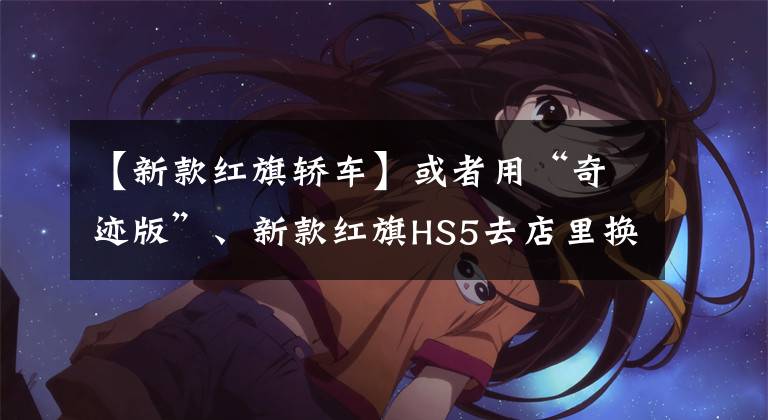 【新款红旗轿车】或者用“奇迹版”、新款红旗HS5去店里换H9同型前脸，配上爱心信8AT。文章配图