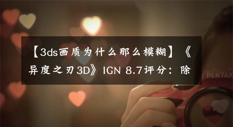 【3ds画质为什么那么模糊】《异度之刃3D》IGN 8.7评分：除了贴图模糊其他都是优点