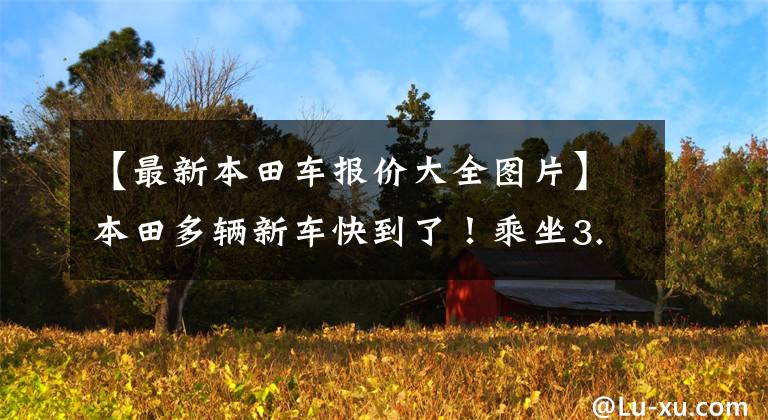 【最新本田车报价大全图片】本田多辆新车快到了！乘坐3.5L的动力不到30万人吗？