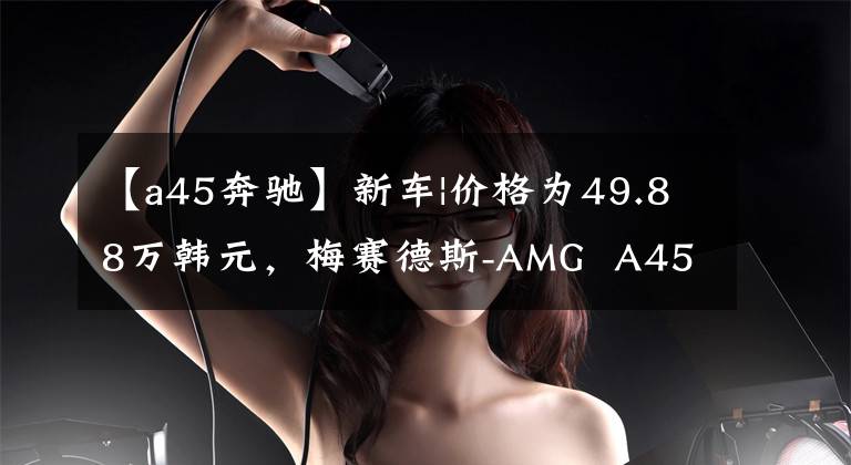 【a45奔驰】新车|价格为49.88万韩元，梅赛德斯-AMG  A45 4 MATIC出道天津车展文章配图