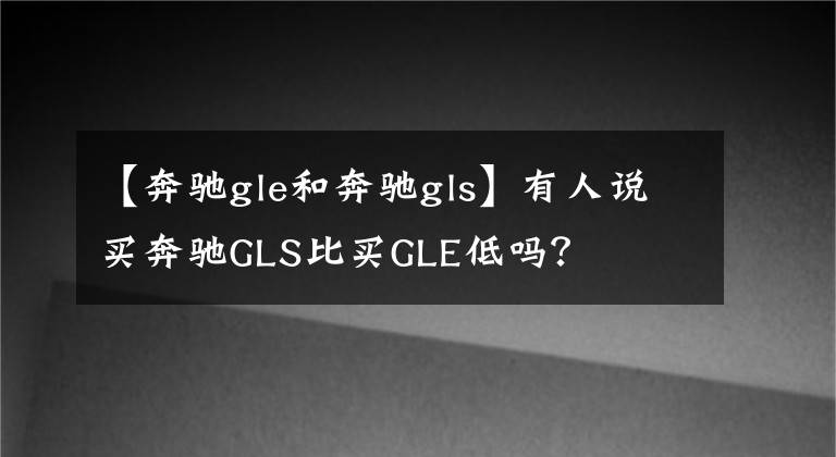 【奔驰gle和奔驰gls】有人说买奔驰GLS比买GLE低吗？文章配图