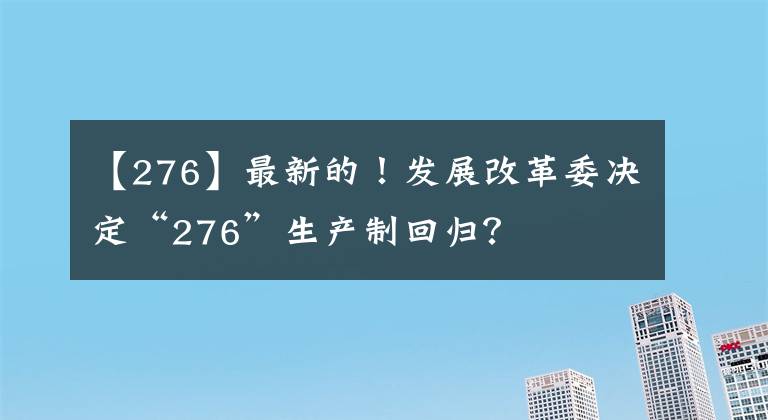 【276】最新的！发展改革委决定“276”生产制回归？