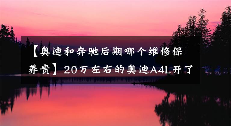 【奥迪和奔驰后期哪个维修保养贵】20万左右的奥迪A4L开了7W公里可以入手吗？胡老师聊后期保养问题