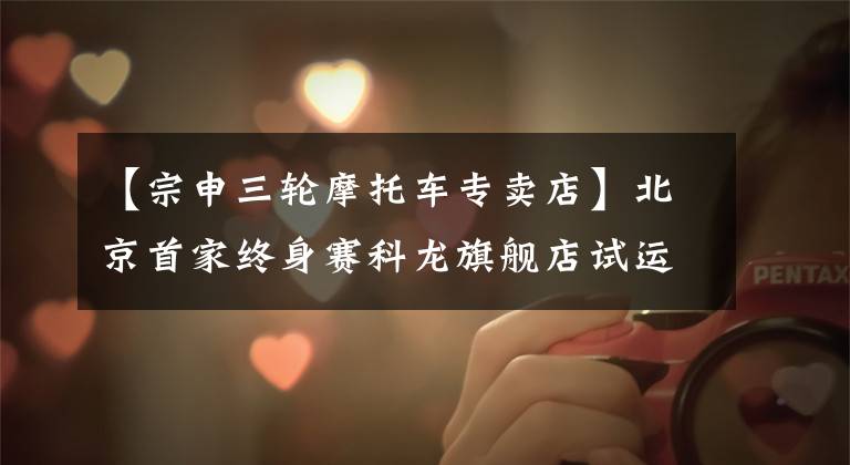 【宗申三轮摩托车专卖店】北京首家终身赛科龙旗舰店试运营！有空朋友们可以去玩文章配图