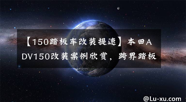 【150踏板车改装提速】本田ADV150改装案例欣赏，跨界踏板的乐趣。文章配图